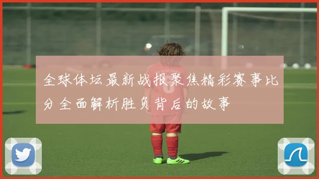 全球体坛最新战报聚焦精彩赛事比分全面解析胜负背后的故事