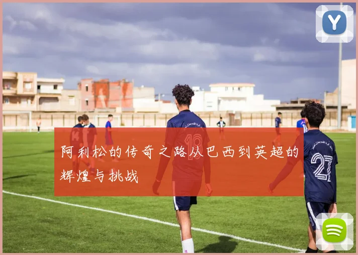 阿利松的传奇之路从巴西到英超的辉煌与挑战