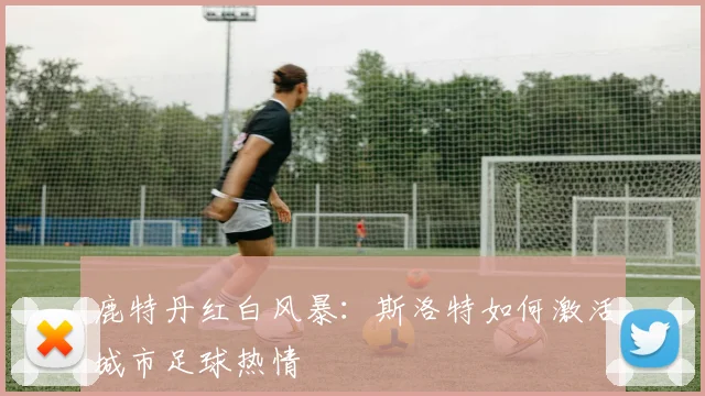 鹿特丹红白风暴：斯洛特如何激活城市足球热情