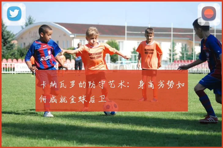 卡纳瓦罗的防守艺术：身高劣势如何成就金球后卫