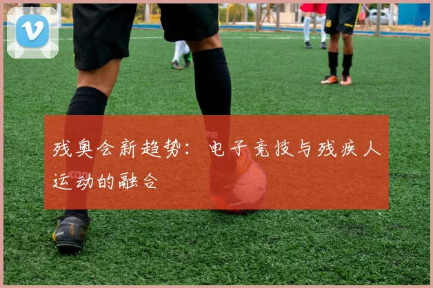 残奥会新趋势：电子竞技与残疾人运动的融合