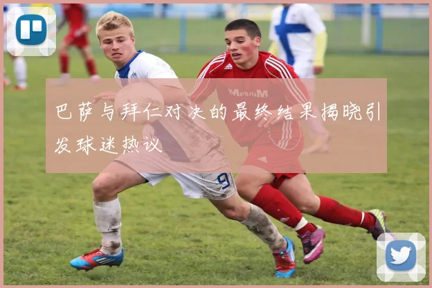 巴萨与拜仁对决的最终结果揭晓引发球迷热议