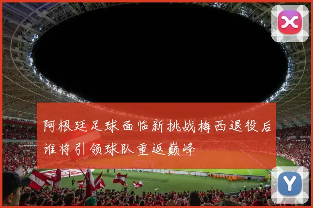 阿根廷足球面临新挑战梅西退役后谁将引领球队重返巅峰