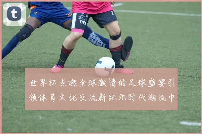 世界杯点燃全球激情的足球盛宴引领体育文化交流新纪元时代潮流中
