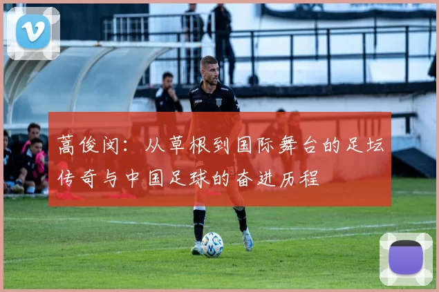 蒿俊闵：从草根到国际舞台的足坛传奇与中国足球的奋进历程
