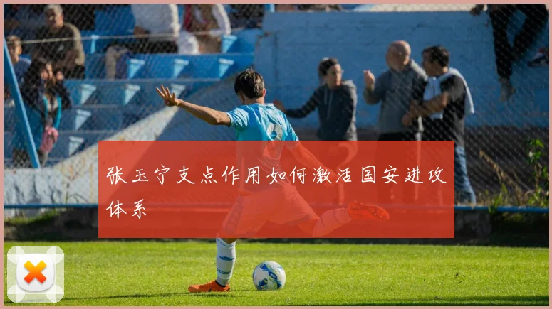 张玉宁支点作用如何激活国安进攻体系