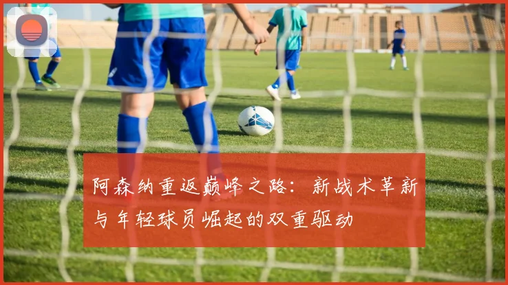 阿森纳重返巅峰之路：新战术革新与年轻球员崛起的双重驱动