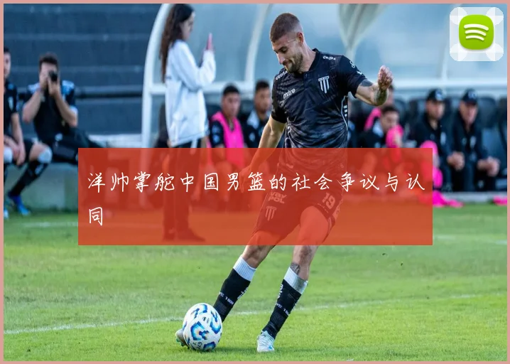 洋帅掌舵中国男篮的社会争议与认同