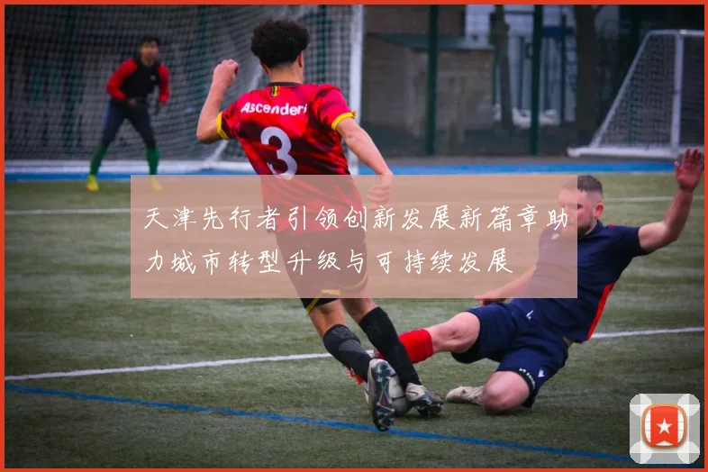 天津先行者引领创新发展新篇章助力城市转型升级与可持续发展