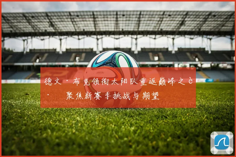 德文·布克领衔太阳队重返巅峰之路 聚焦新赛季挑战与期望