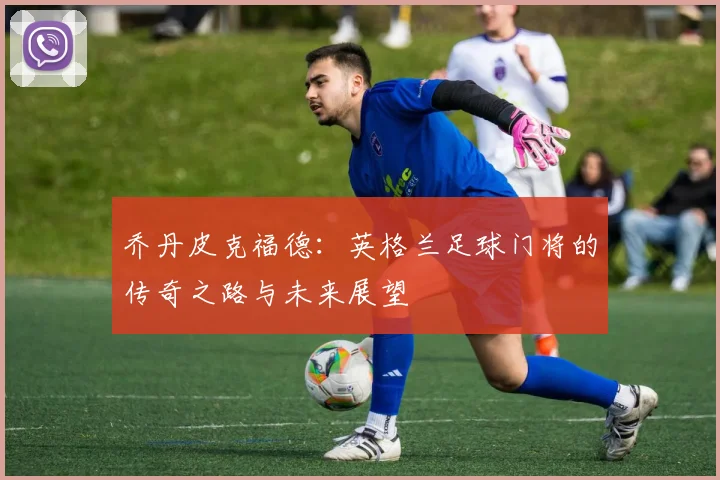 乔丹皮克福德：英格兰足球门将的传奇之路与未来展望